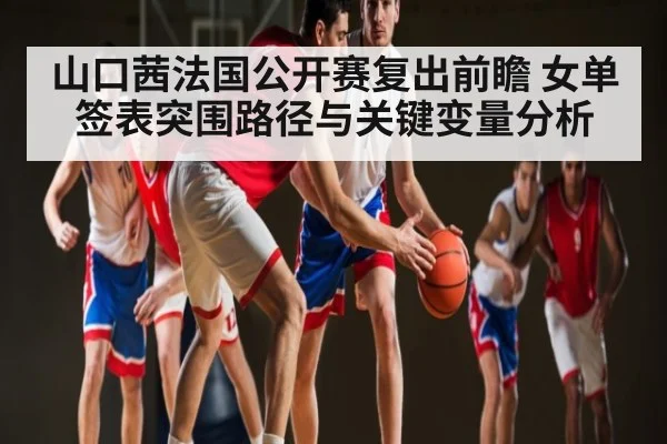 山口茜法国公开赛复出前瞻 女单签表突围路径与关键变量分析